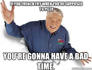 if you french fry when you're supposed to pizza you're gonna have a bad time. - if you french fry when you're supposed to pizza you're gonna have a bad time.  Obvious John Madden