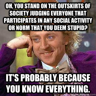 Oh, You stand on the outskirts of society judging everyone that participates in any social activity or norm that you deem stupid? it's probably because you know everything.  Condescending Wonka