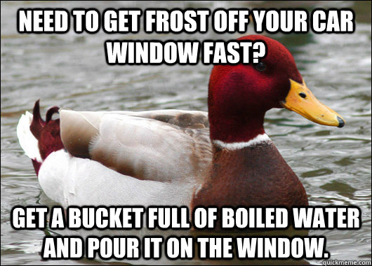 need to get frost off your car window fast? get a bucket full of boiled water and pour it on the window.  Malicious Advice Mallard
