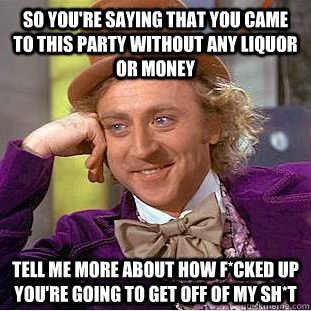 So you're saying that you came to this party without any liquor or money Tell me more about how f*cked up you're going to get off of my sh*t  Condescending Wonka