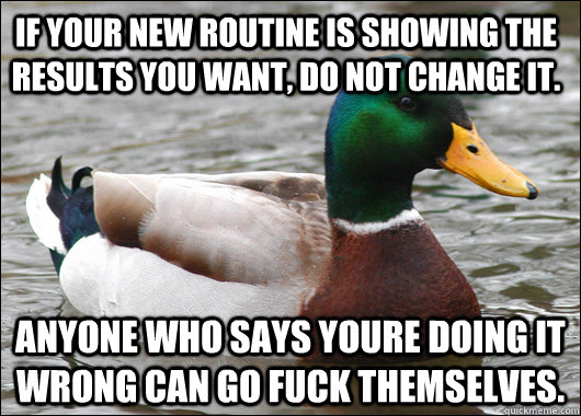 if your new routine is showing the results you want, do not change it. anyone who says youre doing it wrong can go fuck themselves.  Actual Advice Mallard