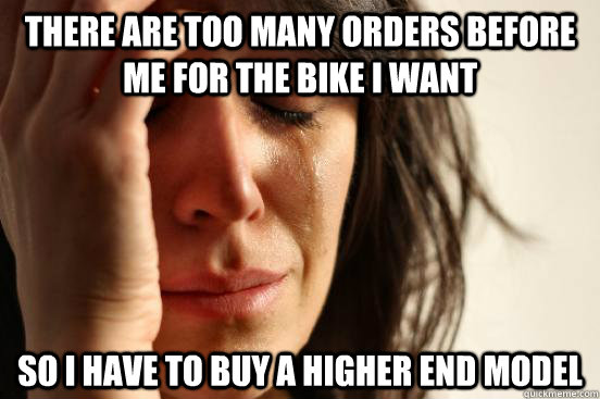 There are too many orders before me for the bike I want So I have to buy a higher end model  First World Problems