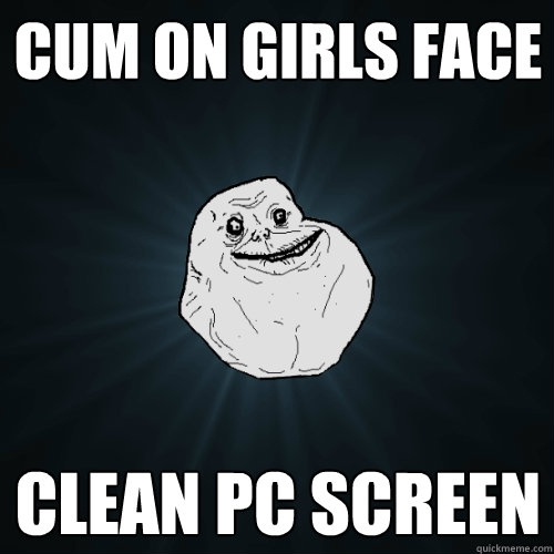Cum on Girls Face Clean PC screen  Forever Alone