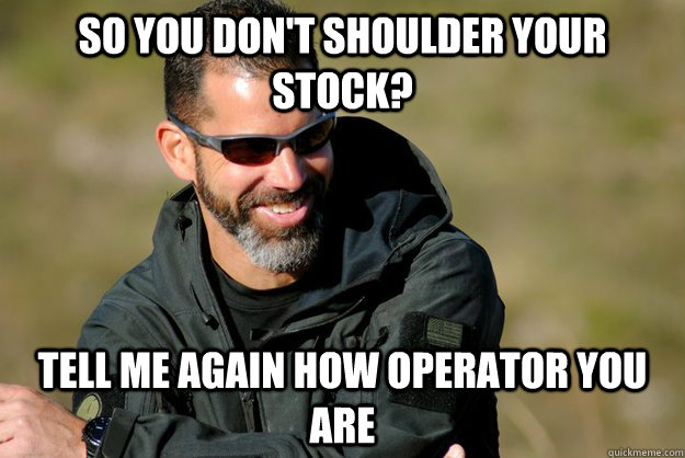 So you don't shoulder your stock? Tell me again how operator you are - So you don't shoulder your stock? Tell me again how operator you are  Condescending Chris Costa