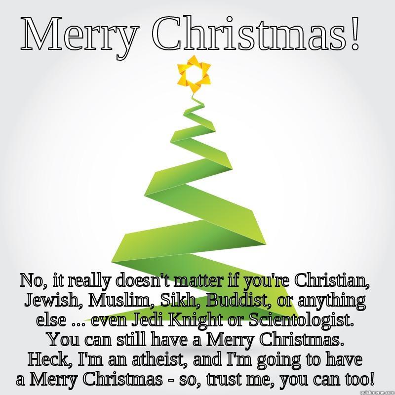 MERRY CHRISTMAS! NO, IT REALLY DOESN'T MATTER IF YOU'RE CHRISTIAN, JEWISH, MUSLIM, SIKH, BUDDIST, OR ANYTHING ELSE ... EVEN JEDI KNIGHT OR SCIENTOLOGIST. YOU CAN STILL HAVE A MERRY CHRISTMAS. HECK, I'M AN ATHEIST, AND I'M GOING TO HAVE A MERRY CHRISTMAS - SO, TRUST ME, YO Misc