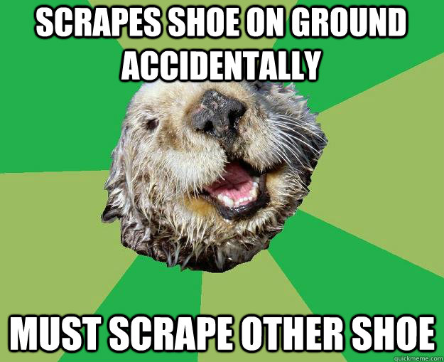 scrapes shoe on ground accidentally must scrape other shoe  OCD Otter
