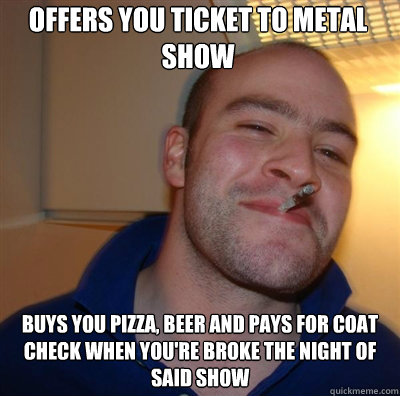 Offers you ticket to metal show Buys you pizza, beer and pays for coat check when you're broke the night of said show  Goodguy Greg Shitting