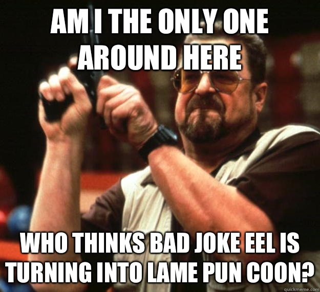 Am I the only one around here Who thinks bad joke eel is turning into lame pun coon?  Angry Walter