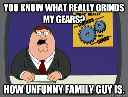 you know what really grinds my gears? How unfunny family guy is.  Grinds my gears