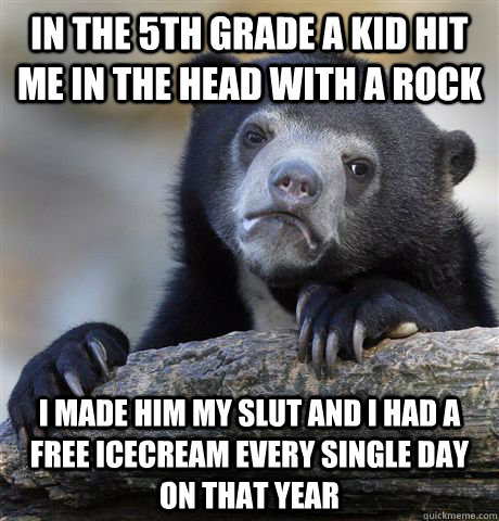 In the 5th grade a kid hit me in the head with a rock i made him my slut and I had a free icecream every single day on that year  Confession Bear