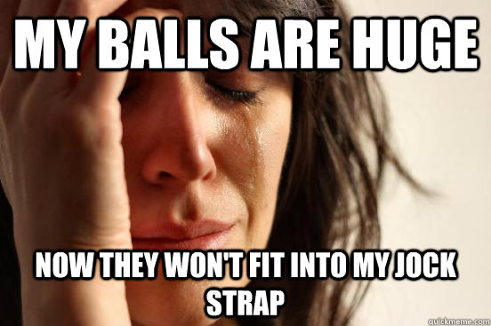 My balls are huge Now they won't fit into my jock strap  First World Problems
