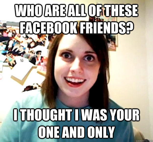 Who are all of these facebook friends? I thought I was your one and only  Overly Attached Girlfriend
