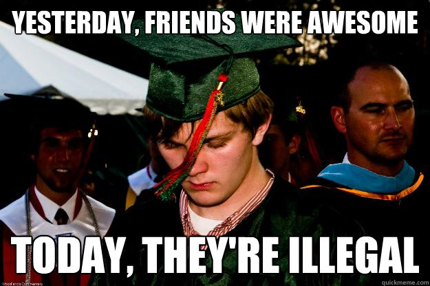 yesterday, friends were awesome today, they're illegal  Graduation