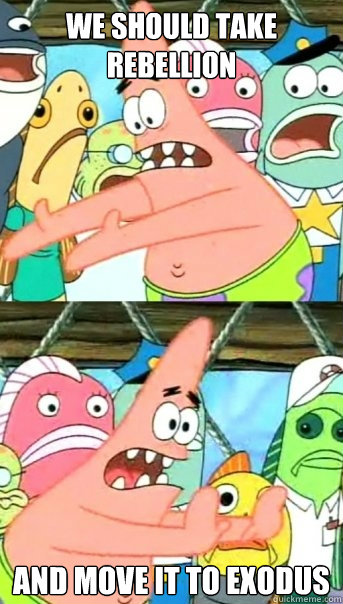 We should take Rebellion and move it to Exodus  Push it somewhere else Patrick