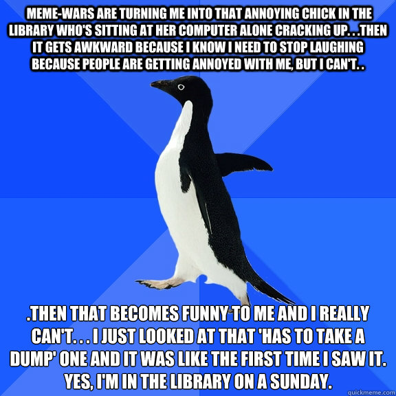  meme-wars are turning me into that annoying chick in the library who's sitting at her computer alone cracking up. . .then it gets awkward because I know I need to stop laughing because people are getting annoyed with me, but I can't. . .then that becomes  Socially Awkward Penguin