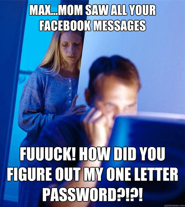 Max...mom saw all your facebook messages fuuuck! how did you figure out my one letter password?!?!  Redditors Wife