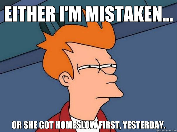 Either i'm mistaken... or she got homeslow first, yesterday. - Either i'm mistaken... or she got homeslow first, yesterday.  Futurama Fry