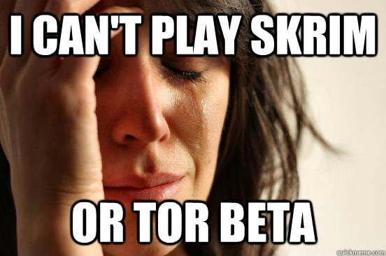 I can't play Skrim or tor beta  First World Problems