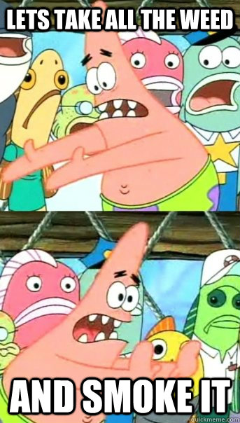 lets take all the weed and smoke it  Push it somewhere else Patrick