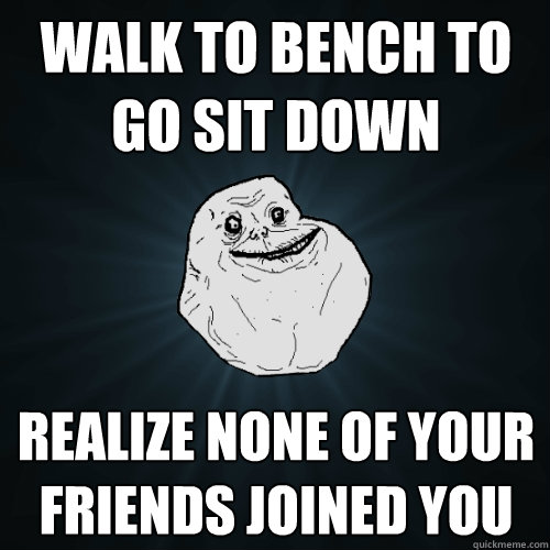 Walk to bench to go sit down Realize none of your friends joined you  Forever Alone