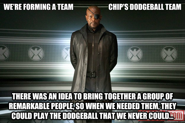 We're forming a team                          Chip's Dodgeball team There was an idea to bring together a group of remarkable people, so when we needed them, they could play the dodgeball that we never could...   Dodgeball