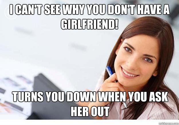 I can't see why you don't have a girlfriend! Turns you down when you ask her out  