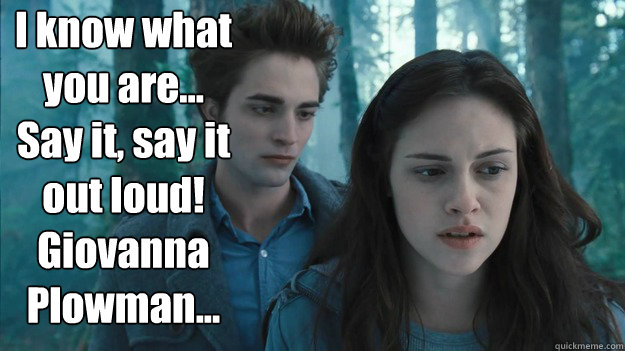 I know what you are...
Say it, say it out loud!
Giovanna Plowman...
 - I know what you are...
Say it, say it out loud!
Giovanna Plowman...
  terrible twilight quote