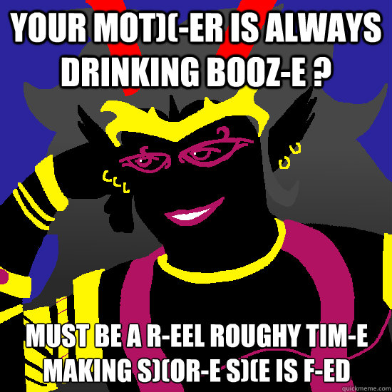 Your mot)(-er is always drinking booz-e ? Must be a r-eel roughy tim-e making s)(or-e s)(e is f-ed  Condescending Condesce