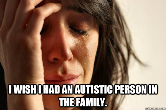  I wish I had an autistic person in the family.  First World Problems