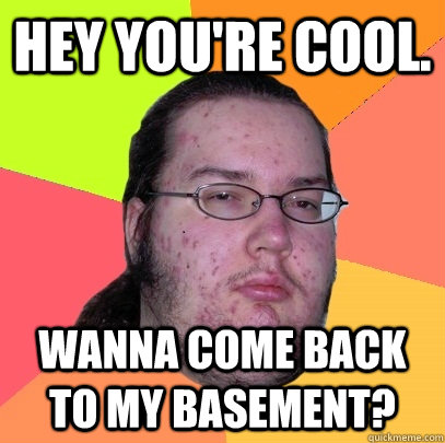Hey you're cool. Wanna come back to my basement?  Butthurt Dweller