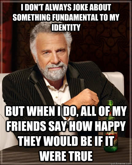 I don't always joke about something fundamental to my identity but when I do, all of my friends say how happy they would be if it were true  The Most Interesting Man In The World