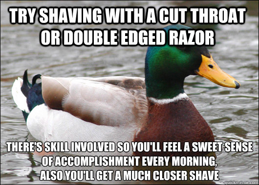 Try shaving with a cut throat or double edged razor There's skill involved so you'll feel a sweet sense of accomplishment every morning,
also you'll get a much closer shave - Try shaving with a cut throat or double edged razor There's skill involved so you'll feel a sweet sense of accomplishment every morning,
also you'll get a much closer shave  Actual Advice Mallard