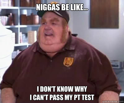 Niggas Be Like... I Don't Know Why 
I Can't Pass My Pt Test  Fat Bastard