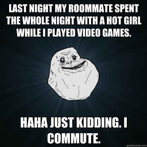 Last night my roommate spent the whole night with a hot girl while i played video games. haha just kidding. i commute.  Forever Alone