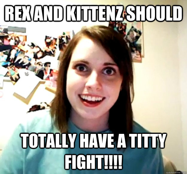 Rex and Kittenz should Totally have a TITTY FIGHT!!!!  Overly Attached Girlfriend