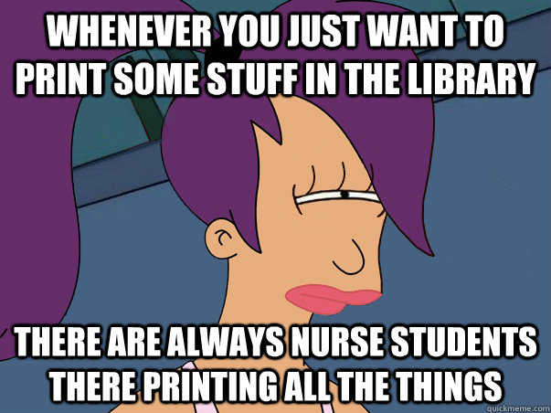 Whenever you just want to print some stuff in the library There are always nurse students there printing ALL the things  Leela Futurama