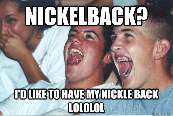 Nickelback? I'd like to have my nickle back lololol  Immature High Schoolers