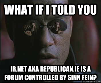 What if I told you Ir.net aka Republican.ie is a forum controlled by Sinn Fein?  Morpheus SC