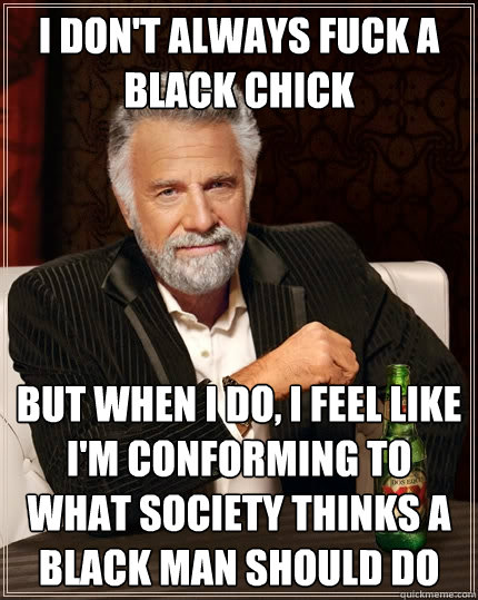 I don't always fuck a black chick but when I do, I feel like I'm conforming to what society thinks a black man should do  The Most Interesting Man In The World