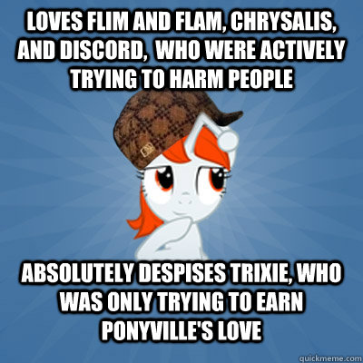 Loves Flim and Flam, Chrysalis, and Discord,  who were actively trying to harm people Absolutely despises Trixie, who was only trying to earn Ponyville's love - Loves Flim and Flam, Chrysalis, and Discord,  who were actively trying to harm people Absolutely despises Trixie, who was only trying to earn Ponyville's love  Scumbag Reddit Brony