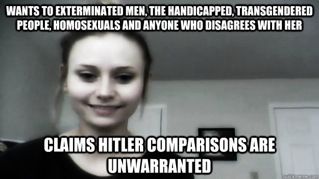 wants to exterminated men, the handicapped, transgendered people, homosexuals and anyone who disagrees with her claims hitler comparisons are unwarranted  Overly Radical Feminist Femitheist Divine
