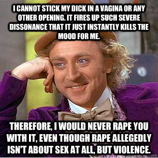 I cannot stick my dick in a vagina or any other opening. It fires up such severe dissonance that it just instantly kills the mood for me. therefore, i would never rape you with it, even though rape allegedly isn't about sex at all, but violence.   - I cannot stick my dick in a vagina or any other opening. It fires up such severe dissonance that it just instantly kills the mood for me. therefore, i would never rape you with it, even though rape allegedly isn't about sex at all, but violence.    Condescending Wonka