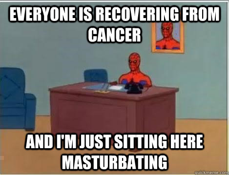 Everyone is recovering from cancer And I'm just sitting here masturbating  Im just sitting here masturbating