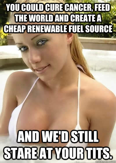 You could cure cancer, feed the world and create a cheap renewable fuel source And we'd still stare at your tits.  