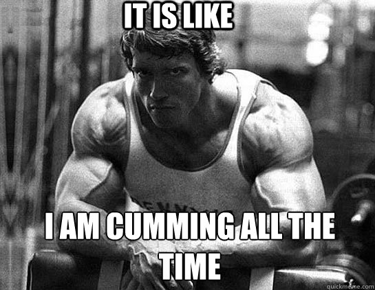 It is like I am cumming all the time - It is like I am cumming all the time  Serious Schwarzenegger