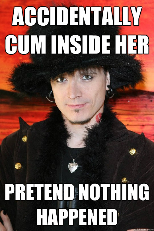 Accidentally cum inside her
 Pretend nothing happened  
