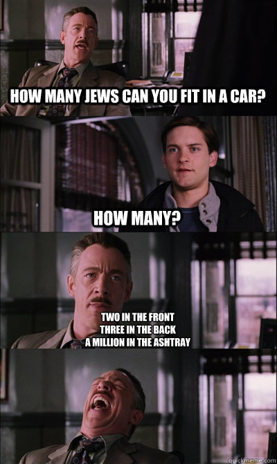 how many jews can you fit in a car? how many? two in the front 
three in the back 
a million in the ashtray  - how many jews can you fit in a car? how many? two in the front 
three in the back 
a million in the ashtray   JJ Jameson