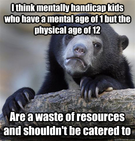 I think mentally handicap kids who have a mental age of 1 but the physical age of 12 Are a waste of resources and shouldn't be catered to - I think mentally handicap kids who have a mental age of 1 but the physical age of 12 Are a waste of resources and shouldn't be catered to  Confession Bear