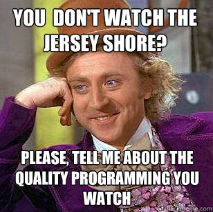 You  don't watch the jersey shore?

 Please, tell me about the quality programming you watch - You  don't watch the jersey shore?

 Please, tell me about the quality programming you watch  Condescending Wonka