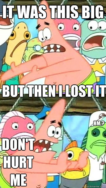 It was this big but then i lost it Don't hurt me Hm.?  Push it somewhere else Patrick